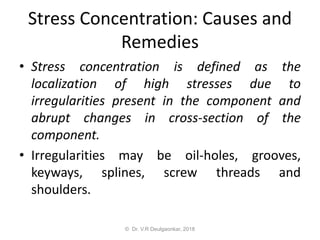 Stress Concentration: Causes and
Remedies
• Stress concentration is defined as the
localization of high stresses due to
irregularities present in the component and
abrupt changes in cross-section of the
component.
• Irregularities may be oil-holes, grooves,
keyways, splines, screw threads and
shoulders.
© Dr. V.R Deulgaonkar, 2018
 