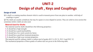 UNIT-2
Design of shaft , Keys and Couplings
 A shaft is a rotating machine element which is used to transmit power from one place to another. with help of
couplings or gears.
 The shafts are usually cylindrical, but may be square or cross-shaped in section. They are solid in cross-section but
sometimes hollow shafts are also used.
Material Used for Shafts
The material used for shafts should have the following properties :
1. It should have high strength.
2. It should have good machinability.
3. It should have low notch sensitivity factor.
4. It should have good heat treatment properties.
5. It should have high wear resistant properties.
The material used for ordinary shafts is carbon steel of grades 40 C 8, 45 C 8, 50 C 4 and 50 C 12.
The mechanical properties of these grades of carbon steel are given in the following table.
Design of shaft
 