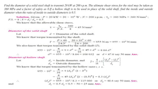 Find the diameter of a solid steel shaft to transmit 20 kW at 200 r.p.m. The ultimate shear stress for the steel may be taken as
360 MPa and a factor of safety as 8.If a hollow shaft is to be used in place of the solid shaft, find the inside and outside
diameter when the ratio of inside to outside diameters is 0.5.
 