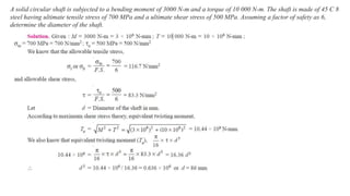 A solid circular shaft is subjected to a bending moment of 3000 N-m and a torque of 10 000 N-m. The shaft is made of 45 C 8
steel having ultimate tensile stress of 700 MPa and a ultimate shear stress of 500 MPa. Assuming a factor of safety as 6,
determine the diameter of the shaft.
 