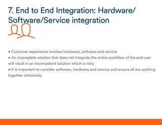 • Customer experience involves hardware, software and service
• An incomplete solution that does not integrate the entire workflow of the end user
will result in an incompetent solution which is risky
• It is important to consider software, hardware and service and ensure all are working
together cohesively.
7. End to End Integration: Hardware/
Software/Service integration
 