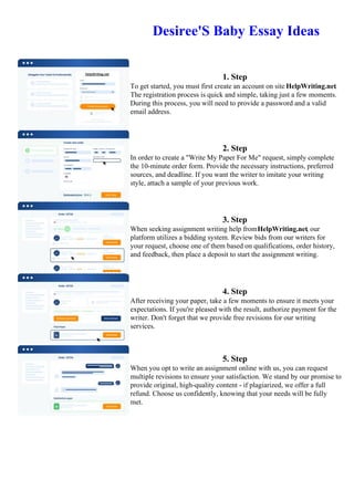 Desiree'S Baby Essay Ideas
1. Step
To get started, you must first create an account on site HelpWriting.net.
The registration process is quick and simple, taking just a few moments.
During this process, you will need to provide a password and a valid
email address.
2. Step
In order to create a "Write My Paper For Me" request, simply complete
the 10-minute order form. Provide the necessary instructions, preferred
sources, and deadline. If you want the writer to imitate your writing
style, attach a sample of your previous work.
3. Step
When seeking assignment writing help fromHelpWriting.net, our
platform utilizes a bidding system. Review bids from our writers for
your request, choose one of them based on qualifications, order history,
and feedback, then place a deposit to start the assignment writing.
4. Step
After receiving your paper, take a few moments to ensure it meets your
expectations. If you're pleased with the result, authorize payment for the
writer. Don't forget that we provide free revisions for our writing
services.
5. Step
When you opt to write an assignment online with us, you can request
multiple revisions to ensure your satisfaction. We stand by our promise to
provide original, high-quality content - if plagiarized, we offer a full
refund. Choose us confidently, knowing that your needs will be fully
met.
Desiree'S Baby Essay Ideas Desiree'S Baby Essay Ideas
 