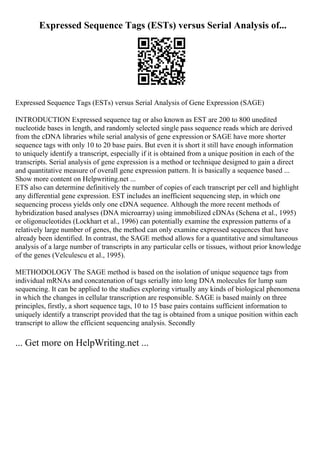 Expressed Sequence Tags (ESTs) versus Serial Analysis of...
Expressed Sequence Tags (ESTs) versus Serial Analysis of Gene Expression (SAGE)
INTRODUCTION Expressed sequence tag or also known as EST are 200 to 800 unedited
nucleotide bases in length, and randomly selected single pass sequence reads which are derived
from the cDNA libraries while serial analysis of gene expression or SAGE have more shorter
sequence tags with only 10 to 20 base pairs. But even it is short it still have enough information
to uniquely identify a transcript, especially if it is obtained from a unique position in each of the
transcripts. Serial analysis of gene expression is a method or technique designed to gain a direct
and quantitative measure of overall gene expression pattern. It is basically a sequence based ...
Show more content on Helpwriting.net ...
ETS also can determine definitively the number of copies of each transcript per cell and highlight
any differential gene expression. EST includes an inefficient sequencing step, in which one
sequencing process yields only one cDNA sequence. Although the more recent methods of
hybridization based analyses (DNA microarray) using immobilized cDNAs (Schena et al., 1995)
or oligonucleotides (Lockhart et al., 1996) can potentially examine the expression patterns of a
relatively large number of genes, the method can only examine expressed sequences that have
already been identified. In contrast, the SAGE method allows for a quantitative and simultaneous
analysis of a large number of transcripts in any particular cells or tissues, without prior knowledge
of the genes (Velculescu et al., 1995).
METHODOLOGY The SAGE method is based on the isolation of unique sequence tags from
individual mRNAs and concatenation of tags serially into long DNA molecules for lump sum
sequencing. It can be applied to the studies exploring virtually any kinds of biological phenomena
in which the changes in cellular transcription are responsible. SAGE is based mainly on three
principles, firstly, a short sequence tags, 10 to 15 base pairs contains sufficient information to
uniquely identify a transcript provided that the tag is obtained from a unique position within each
transcript to allow the efficient sequencing analysis. Secondly
... Get more on HelpWriting.net ...
 