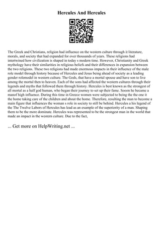 Hercules And Hercules
The Greek and Christians, religion had influence on the western culture through it literature,
morals, and society that had expanded for over thousands of years. These religions had
intertwined how civilization is shaped in today s modern time. However, Christianity and Greek
mythology have their similarities in religious beliefs and their differences in expansion between
the two religions. These two religions had made enormous impacts in their influence of the male
role model through history because of Hercules and Jesus being ahead of society as a leading
gender rolemodel in western culture. The Gods, that have a mortal spouse and have son to live
among the mortal then to heaven. Each of the sons had affected the western cultures through their
legends and myths that followed them through history. Hercules is best known as the strongest of
all mortal as a half god human, who began their journey to set up their fame. Sooon he became a
manof high influence. During this time in Greece women were subjected to being the the one it
the home taking care of the children and about the home. Therefore, resulting the man to become a
main figure that influences the woman s role in society to still be behind. Hercules a his legend of
the The Twelve Labors of Hercules has lead as an example of the superiority of a man. Shaping
them to be the more dominate. Hercules was represented to be the strongest man in the world that
made an impact in the western culture. Due to the fact,
... Get more on HelpWriting.net ...
 