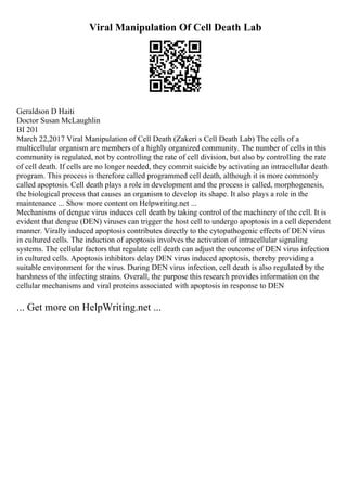 Viral Manipulation Of Cell Death Lab
Geraldson D Haiti
Doctor Susan McLaughlin
BI 201
March 22,2017 Viral Manipulation of Cell Death (Zakeri s Cell Death Lab) The cells of a
multicellular organism are members of a highly organized community. The number of cells in this
community is regulated, not by controlling the rate of cell division, but also by controlling the rate
of cell death. If cells are no longer needed, they commit suicide by activating an intracellular death
program. This process is therefore called programmed cell death, although it is more commonly
called apoptosis. Cell death plays a role in development and the process is called, morphogenesis,
the biological process that causes an organism to develop its shape. It also plays a role in the
maintenance ... Show more content on Helpwriting.net ...
Mechanisms of dengue virus induces cell death by taking control of the machinery of the cell. It is
evident that dengue (DEN) viruses can trigger the host cell to undergo apoptosis in a cell dependent
manner. Virally induced apoptosis contributes directly to the cytopathogenic effects of DEN virus
in cultured cells. The induction of apoptosis involves the activation of intracellular signaling
systems. The cellular factors that regulate cell death can adjust the outcome of DEN virus infection
in cultured cells. Apoptosis inhibitors delay DEN virus induced apoptosis, thereby providing a
suitable environment for the virus. During DEN virus infection, cell death is also regulated by the
harshness of the infecting strains. Overall, the purpose this research provides information on the
cellular mechanisms and viral proteins associated with apoptosis in response to DEN
... Get more on HelpWriting.net ...
 