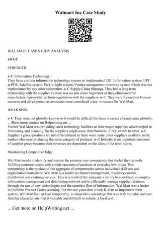 Walmart Inc Case Study
WAL MART CASE STUDY ANALYSIS
SWOT
STRENGTH
в–Є Information Technology :
They have a strong information technology system as implemented EDI, Information system, UPC
at POS, Satellite system, Pick to light system, Vendor management inventory system which was not
implemented by any other competitor. в–Є Supply Chain (Strong). They had a long term
relationship with the supplier as there was no non sense negotiator as they eliminated the
manufacture representative from negotiation with the suppliers. в–Є They were focused on Human
resource and development as associates were considered a key to success for Wal Mart.
WEAKNESS
в–Є They were not globally known so it would be difficult for them to create a brand name globally.
... Show more content on Helpwriting.net ...
Further Wal Mart was providing latest technology facilities to their major suppliers which helped in
forecasting and planning. So the suppliers might loose their business if they switch to other. в–Є
Supplier s group products are not differentiated as there were many other suppliers available in the
market who were producing the same category of products. в–Є Industry is an important customer
of supplier group because their revenues are dependent on the sales of the retail stores.
Maintaining Competitive Edge
Wal Mart needs to identify and nurture the primary core competency that fueled their growth:
fulfilling customer needs with a wide spectrum of products at everyday low prices This
competency is the product of the aggregate of competencies across individual skill sets and
organization boundaries: Wal Mart is a leader in channel management, inventory control,
distribution and customer service. This is a result of the company s ability to coordinate a complex
information management and distributing network and to efficiently manage supplier relations,
through the use of new technologies and the seamless flow of information. Wal Mart was a leader
in Uniform Product Codes scanning. For the two years that it took K Mart to implement their
system, Wal Mart had, at least temporarily, a competitive advantage that was both valuable and rare.
Another characteristic that is valuable and difficult to imitate: a loyal and
... Get more on HelpWriting.net ...
 