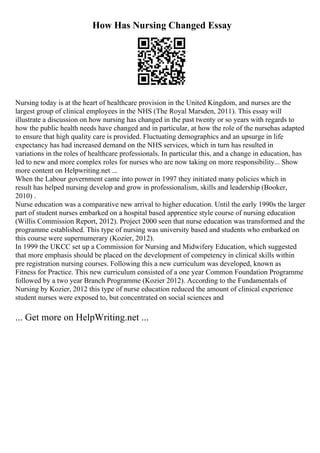 How Has Nursing Changed Essay
Nursing today is at the heart of healthcare provision in the United Kingdom, and nurses are the
largest group of clinical employees in the NHS (The Royal Marsden, 2011). This essay will
illustrate a discussion on how nursing has changed in the past twenty or so years with regards to
how the public health needs have changed and in particular, at how the role of the nursehas adapted
to ensure that high quality care is provided. Fluctuating demographics and an upsurge in life
expectancy has had increased demand on the NHS services, which in turn has resulted in
variations in the roles of healthcare professionals. In particular this, and a change in education, has
led to new and more complex roles for nurses who are now taking on more responsibility... Show
more content on Helpwriting.net ...
When the Labour government came into power in 1997 they initiated many policies which in
result has helped nursing develop and grow in professionalism, skills and leadership (Booker,
2010) .
Nurse education was a comparative new arrival to higher education. Until the early 1990s the larger
part of student nurses embarked on a hospital based apprentice style course of nursing education
(Willis Commission Report, 2012). Project 2000 seen that nurse education was transformed and the
programme established. This type of nursing was university based and students who embarked on
this course were supernumerary (Kozier, 2012).
In 1999 the UKCC set up a Commission for Nursing and Midwifery Education, which suggested
that more emphasis should be placed on the development of competency in clinical skills within
pre registration nursing courses. Following this a new curriculum was developed, known as
Fitness for Practice. This new curriculum consisted of a one year Common Foundation Programme
followed by a two year Branch Programme (Kozier 2012). According to the Fundamentals of
Nursing by Kozier, 2012 this type of nurse education reduced the amount of clinical experience
student nurses were exposed to, but concentrated on social sciences and
... Get more on HelpWriting.net ...
 