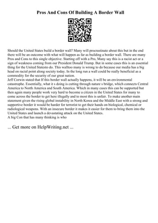 Pros And Cons Of Building A Border Wall
Should the United States build a border wall? Many will procrastinate about this but in the end
there will be an outcome with what will happen as far as building a border wall. There are many
Pros and Cons to this single objective. Starting off with a Pro, Many say this is a racist act or a
sign of weakness coming from our President Donald Trump. But in some cases this is an essential
thing for the United Statesto do. This walltoo many is wrong to do because our media has a big
head on racial point along society today. In the long run a wall could be really beneficial as a
commodity for the security of our great nation.
Jeff Corwin stated that If this border wall actually happens, it will be an environmental
catastrophe. Essentially, what it s doing is cutting through nature s bridge, which connects Central
America to North America and South America. Which in many cases this can be supported but
then again many people work very hard to become a citizen in the United States for many to
come across the border to get here illegally and to most this is unfair. To make another main
statement given the rising global instability in North Korea and the Middle East with a strong and
supportive border it would be harder for terrorist to get their hands on biological, chemical or
radiological weapons. With an insecure border it makes it easier for them to bring them into the
United States and launch a devastating attack on the United States.
A big Con that has many thinking is who
... Get more on HelpWriting.net ...
 