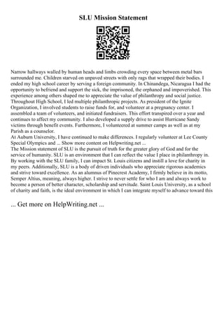 SLU Mission Statement
Narrow hallways walled by human heads and limbs crowding every space between metal bars
surrounded me. Children starved on unpaved streets with only rags that wrapped their bodies. I
ended my high school career by serving a foreign community. In Chinandega, Nicaragua I had the
opportunity to befriend and support the sick, the imprisoned, the orphaned and impoverished. This
experience among others shaped me to appreciate the value of philanthropy and social justice.
Throughout High School, I led multiple philanthropic projects. As president of the Ignite
Organization, I involved students to raise funds for, and volunteer at a pregnancy center. I
assembled a team of volunteers, and initiated fundraisers. This effort transpired over a year and
continues to affect my community. I also developed a supply drive to assist Hurricane Sandy
victims through benefit events. Furthermore, I volunteered at summer camps as well as at my
Parish as a counselor.
At Auburn University, I have continued to make differences. I regularly volunteer at Lee County
Special Olympics and ... Show more content on Helpwriting.net ...
The Mission statement of SLU is the pursuit of truth for the greater glory of God and for the
service of humanity. SLU is an environment that I can reflect the value I place in philanthropy in.
By working with the SLU family, I can impact St. Louis citizens and instill a love for charity in
my peers. Additionally, SLU is a body of driven individuals who appreciate rigorous academics
and strive toward excellence. As an alumnus of Pinecrest Academy, I firmly believe in its motto,
Semper Altius, meaning, always higher. I strive to never settle for who I am and always work to
become a person of better character, scholarship and servitude. Saint Louis University, as a school
of charity and faith, is the ideal environment in which I can integrate myself to advance toward this
... Get more on HelpWriting.net ...
 