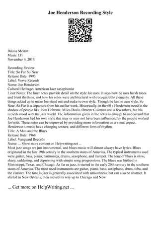 Joe Henderson Recording Style
Briana Merritt
Music 131
November 9, 2016
Recording Review
Title: So Far So Near
Release Date: 1993
Label: Verve Records
Name: Joe Henderson
Cultural Heritage: American Jazz saxophonist
Liner Notes: The liner notes provide detail on the style Joe uses. It says how he uses harsh tones
and blunt rhythms, and how his solos were architectural with recognizable elements. All these
things added up to make Joe stand out and make is own style. Though he has he own style, So
Near, So Far is a departure from his earlier work. Historically, in the 60 s Henderson stood in the
shadow of people like John Coltrane, Miles Davis, Ornette Coleman and a few others, but his
records stood with the jazz world. The information given in the notes is enough to understand that
Joe Henderson had his own style that may or may not have been influenced by the people worked
for/with. These notes can be improved by providing more information on a visual aspect.
Henderson s music has a changing texture, and different form of rhythm.
Title: A Man and the Blues
Release Date: 1968
Label: Vanguard Records
Name: ... Show more content on Helpwriting.net ...
Most jazz songs are just instrumental, and blues music will almost always have lyrics. Blues
originated in the late 19th century in the southern states of America. The typical instruments used
were guitar, bass, piano, harmonica, drums, saxophone, and trumpet. The tone of blues is slow,
sharp, saddening, and depressing with simple song progressions. The blues was birthed in
Mississippi, Texas, and Chicago. As far as jazz, it started in the early 20th century in the southern
states of America. The most used instruments are guitar, piano, bass, saxophone, drum, tuba, and
the clarinet. The tone is jazz is generally associated with smoothness, but can also be abstract. It
started in New Orleans, then moved its way up to Chicago and New
... Get more on HelpWriting.net ...
 