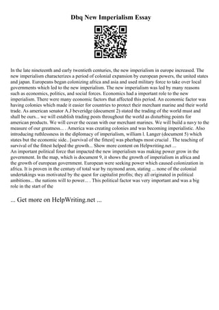 Dbq New Imperialism Essay
In the late nineteenth and early twentieth centuries, the new imperialism in europe increased. The
new imperialism characterizes a period of colonial expansion by european powers, the united states
and japan. Europeans began colonizing africa and asia and used military force to take over local
governments which led to the new imperialism. The new imperialism was led by many reasons
such as economics, politics, and social forces. Economics had a important role to the new
imperialism. There were many economic factors that affected this period. An economic factor was
having colonies which made it easier for countries to protect their merchant marine and their world
trade. As american senator A.J beveridge (document 2) stated the trading of the world must and
shall be ours... we will establish trading posts throughout the world as disturbing points for
american products. We will cover the ocean with our merchant marines. We will build a navy to the
measure of our greatness... . America was creating colonies and was becoming imperialistic. Also
introducing ruthlessness in the diplomacy of imperialism, william l. Langer (document 5) which
states but the economic side.. [survival of the fittest] was pherhaps most crucial . The teaching of
survival of the fittest helped the growth... Show more content on Helpwriting.net ...
An important political force that impacted the new imperialism was making power grow in the
government. In the map, which is document 9, it shows the growth of imperialism in africa and
the growth of european government. European were seeking power which caused colonization in
africa. It is proven in the century of total war by raymond aron, stating ... none of the colonial
undertakings was motivated by the quest for capitalist profits; they all originated in political
ambitions... the nations will to power... . This political factor was very important and was a big
role in the start of the
... Get more on HelpWriting.net ...
 