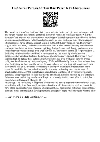 The Overall Purpose Of This Brief Paper Is To Characterize
The overall purpose of this brief paper is to characterize the main concepts, main techniques, and
any current research that supports contextual therapy in relation to contextual theory. While the
purpose of this exercise was to demonstrate knowledge of counseling theories not addressed in class
sessions, contextual therapy (which has also been referred to as contextual family therapyin prior
literature) is not per se a theory as much as it is a method of therapy based on Ivan Boszormenyi
Nagy s contextual theory. In his determination that there is more to understanding an individual s
challenges in relation to others, Boszormenyi Nagy designed contextual therapy to draw attention
to his empirically based findings from over 40 years of... Show more content on Helpwriting.net ...
Excluding such information could lead to misrepresenting the factors by which the client
experiences the world and bankrupt the influence of culture on development. Boszormenyi Nagy
stretches facts to include those details about world views that are a product of our own created
reality that is culminated by choice and agency. While a child certainly does not have a choice into
what family they are born into, the parents do have a choice into how they will interact with each
other around that child, such that, inconsistencies or neglect of that healthy relationship could
create for the child a fact that unhealthy conflict is normal or that they must choose sides of
affection (Goldenthal, 2005). Since there is an underlying foundation of psychotherapy present,
contextual therapy accounts for facts that may be present that the client may not be able to bring to
their conscience or that they may be unwilling to acknowledge that were out of their control, but
nevertheless, still occurred (Ruzgyte, 2011).
Psychology. The functioning of the person within was also heavily regarded by Boszormenyi Nagy,
such that his reflections from psychoanalytical theories would illuminate the need to connect the
parts of the individual psyche: cognitive abilities; emotional functioning; instinctual drives; internal
conflicts; moral and intellectual development; and concepts of object relations theory with the other
... Get more on HelpWriting.net ...
 