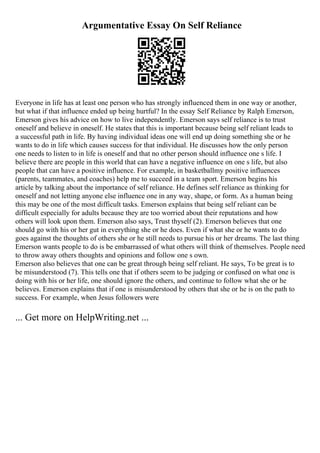 Argumentative Essay On Self Reliance
Everyone in life has at least one person who has strongly influenced them in one way or another,
but what if that influence ended up being hurtful? In the essay Self Reliance by Ralph Emerson,
Emerson gives his advice on how to live independently. Emerson says self reliance is to trust
oneself and believe in oneself. He states that this is important because being self reliant leads to
a successful path in life. By having individual ideas one will end up doing something she or he
wants to do in life which causes success for that individual. He discusses how the only person
one needs to listen to in life is oneself and that no other person should influence one s life. I
believe there are people in this world that can have a negative influence on one s life, but also
people that can have a positive influence. For example, in basketballmy positive influences
(parents, teammates, and coaches) help me to succeed in a team sport. Emerson begins his
article by talking about the importance of self reliance. He defines self reliance as thinking for
oneself and not letting anyone else influence one in any way, shape, or form. As a human being
this may be one of the most difficult tasks. Emerson explains that being self reliant can be
difficult especially for adults because they are too worried about their reputations and how
others will look upon them. Emerson also says, Trust thyself (2). Emerson believes that one
should go with his or her gut in everything she or he does. Even if what she or he wants to do
goes against the thoughts of others she or he still needs to pursue his or her dreams. The last thing
Emerson wants people to do is be embarrassed of what others will think of themselves. People need
to throw away others thoughts and opinions and follow one s own.
Emerson also believes that one can be great through being self reliant. He says, To be great is to
be misunderstood (7). This tells one that if others seem to be judging or confused on what one is
doing with his or her life, one should ignore the others, and continue to follow what she or he
believes. Emerson explains that if one is misunderstood by others that she or he is on the path to
success. For example, when Jesus followers were
... Get more on HelpWriting.net ...
 