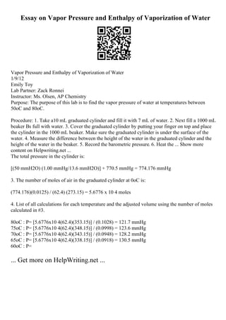 Essay on Vapor Pressure and Enthalpy of Vaporization of Water
Vapor Pressure and Enthalpy of Vaporization of Water
1/9/12
Emily Toy
Lab Partner: Zack Ronnei
Instructor: Ms. Olsen, AP Chemistry
Purpose: The purpose of this lab is to find the vapor pressure of water at temperatures between
50oC and 80oC.
Procedure: 1. Take a10 mL graduated cylinder and fill it with 7 mL of water. 2. Next fill a 1000 mL
beaker Вѕ full with water. 3. Cover the graduated cylinder by putting your finger on top and place
the cylinder in the 1000 mL beaker. Make sure the graduated cylinder is under the surface of the
water. 4. Measure the difference between the height of the water in the graduated cylinder and the
height of the water in the beaker. 5. Record the barometric pressure. 6. Heat the ... Show more
content on Helpwriting.net ...
The total pressure in the cylinder is:
[(50 mmH2O) (1.00 mmHg/13.6 mmH2O)] + 770.5 mmHg = 774.176 mmHg
3. The number of moles of air in the graduated cylinder at 0oC is:
(774.176)(0.0125) / (62.4) (273.15) = 5.6776 x 10 4 moles
4. List of all calculations for each temperature and the adjusted volume using the number of moles
calculated in #3.
80oC : P= [5.6776x10 4(62.4)(353.15)] / (0.1028) = 121.7 mmHg
75oC : P= [5.6776x10 4(62.4)(348.15)] / (0.0998) = 123.6 mmHg
70oC : P= [5.6776x10 4(62.4)(343.15)] / (0.0948) = 128.2 mmHg
65oC : P= [5.6776x10 4(62.4)(338.15)] / (0.0918) = 130.5 mmHg
60oC : P=
... Get more on HelpWriting.net ...
 