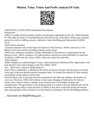 Mission, Value, Vision And Pestle Analysis Of Asda
ASDA PESTLE ANALYSIS Fatima Bashir Presentation
Introduction
ASDA is a public limited company and the second largest supermarket in the UK. ASDA founded
in 1949 under the name of Associated Dairies and Farm Group. Asda offers various types of goods
and service such as clothing, grocery, electronics, home furnishings and baby product (ASDA,
2014).
Asda mission statement
A mission statement sets out the long term objective of the business. ASDA s mission is: to be
Britain s best value retailer exceeding customer needs always .
ASDA has a statement of purpose. Is helps stakeholders of the business to understand why the
business exists. ASDA s purpose is To make products and services more affordable for customers .
In addition, ASDA also has values. ASDA values are respect for each other
Asda strategies
ASDA strategies are stated through its value, vision and mission statement of the organisation, want
to be the best value retail company in the UK (ASDA, 2014).
The ... Show more content on Helpwriting.net ...
Each of these stakeholders is affected by the action of business because each group has an interest
in the type of decision that the business managers takes. To conduct the analysis of Asda external
environment, pestle analysis will be used.
Political factors refer to the legal activities and political rules that may influence the business in
some way. However, ASDA will continue to face many changing in the business for better or
maybe worse when it comes to changes in government laws, for example, taxation and
unemployment. The government is encouraging business to create or provide different jobs for the
consumer this may affect or puts pressure on ASDA as they have to meet the all the government
rules and regulation while continues to run the business according to the law (Worthington Britton
... Get more on HelpWriting.net ...
 