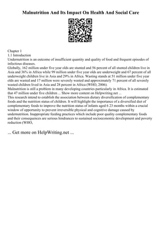 Malnutrition And Its Impact On Health And Social Care
Chapter 1
1.1 Introduction
Undernutrition is an outcome of insufficient quantity and quality of food and frequent episodes of
infectious diseases.
Globally, 162 million under five year olds are stunted and 56 percent of all stunted children live in
Asia and 36% in Africa while 99 million under five year olds are underweight and 67 percent of all
underweight children live in Asia and 29% in Africa. Wasting stands at 51 million under five year
olds are wasted and 17 million were severely wasted and approximately 71 percent of all severely
wasted children lived in Asia and 28 percent in Africa (WHO, 2006).
Malnutrition is still a problem in many developing countries particularly in Africa. It is estimated
that 47 million under five children ... Show more content on Helpwriting.net ...
This research intend to establish the association between dietary diversification of complementary
foods and the nutrition status of children. It will highlight the importance of a diversified diet of
complementary foods to improve the nutrition status of infants aged 6 23 months within a crucial
window of opportunity to prevent irreversible physical and cognitive damage caused by
undernutrition. Inappropriate feeding practices which include poor quality complementary foods
and their consequences are serious hindrances to sustained socioeconomic development and poverty
reduction (WHO,
... Get more on HelpWriting.net ...
 