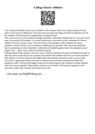 College Soccer Athletes
I am writing on behalf of men soccer athletes in the campus who loves to play and play for the
name of university of Minnesota. The university has been providing all kind of academics for all
the students. From business to engineering to medical majors.
Also, university has a lot of sport including basketball, volleyball, football and etc.; but men soccer
team is not open to all students. It is small and private to join and we have thousands of diverse
students who love to play soccer. The university is big enough to offer students for soccer
academic, which will give a lot of students something to be grateful. The university should be
known producing not only basketball, volleyball and football gophers but it also produce soccer
players who ... Show more content on Helpwriting.net ...
Talking behalf of the students who love soccer, I believe that the University of Minnesota needs to
take the action to develop soccer academy for students and students will love to involve and show
their interest. It will also increase the high school and students around the state to come to the
University. I appreciate taking your time to read my letter and take consideration about this
program to add. I will be more happy to get involve this program and volunteer to bring students
who loves soccer together. Please take a moment to see what it will bring this program to the
university, rather then what the university have at the
... Get more on HelpWriting.net ...
 