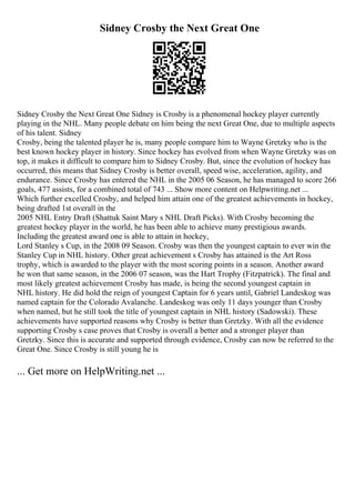 Sidney Crosby the Next Great One
Sidney Crosby the Next Great One Sidney is Crosby is a phenomenal hockey player currently
playing in the NHL. Many people debate on him being the next Great One, due to multiple aspects
of his talent. Sidney
Crosby, being the talented player he is, many people compare him to Wayne Gretzky who is the
best known hockey player in history. Since hockey has evolved from when Wayne Gretzky was on
top, it makes it difficult to compare him to Sidney Crosby. But, since the evolution of hockey has
occurred, this means that Sidney Crosby is better overall, speed wise, acceleration, agility, and
endurance. Since Crosby has entered the NHL in the 2005 06 Season, he has managed to score 266
goals, 477 assists, for a combined total of 743 ... Show more content on Helpwriting.net ...
Which further excelled Crosby, and helped him attain one of the greatest achievements in hockey,
being drafted 1st overall in the
2005 NHL Entry Draft (Shattuk Saint Mary s NHL Draft Picks). With Crosby becoming the
greatest hockey player in the world, he has been able to achieve many prestigious awards.
Including the greatest award one is able to attain in hockey,
Lord Stanley s Cup, in the 2008 09 Season. Crosby was then the youngest captain to ever win the
Stanley Cup in NHL history. Other great achievement s Crosby has attained is the Art Ross
trophy, which is awarded to the player with the most scoring points in a season. Another award
he won that same season, in the 2006 07 season, was the Hart Trophy (Fitzpatrick). The final and
most likely greatest achievement Crosby has made, is being the second youngest captain in
NHL history. He did hold the reign of youngest Captain for 6 years until, Gabriel Landeskog was
named captain for the Colorado Avalanche. Landeskog was only 11 days younger than Crosby
when named, but he still took the title of youngest captain in NHL history (Sadowski). These
achievements have supported reasons why Crosby is better than Gretzky. With all the evidence
supporting Crosby s case proves that Crosby is overall a better and a stronger player than
Gretzky. Since this is accurate and supported through evidence, Crosby can now be referred to the
Great One. Since Crosby is still young he is
... Get more on HelpWriting.net ...
 
