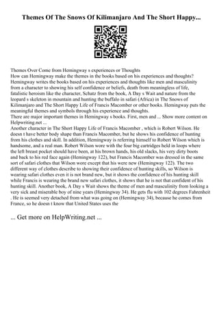 Themes Of The Snows Of Kilimanjaro And The Short Happy...
Themes Over Come from Hemingway s experiences or Thoughts
How can Hemingway make the themes in the books based on his experiences and thoughts?
Hemingway writes the books based on his experiences and thoughts like men and masculinity
from a character to showing his self confidence or beliefs, death from meaningless of life,
fatalistic heroism like the character, Schatz from the book, A Day s Wait and nature from the
leopard s skeleton in mountain and hunting the buffalo in safari (Africa) in The Snows of
Kilimanjaro and The Short Happy Life of Francis Macomber or other books. Hemingway puts the
meaningful themes and symbols through his experience and thoughts.
There are major important themes in Hemingway s books. First, men and ... Show more content on
Helpwriting.net ...
Another character in The Short Happy Life of Francis Macomber , which is Robert Wilson. He
doesn t have better body shape than Francis Macomber, but he shows his confidence of hunting
from his clothes and skill. In addition, Hemingway is referring himself to Robert Wilson which is
handsome, and a real man. Robert Wilson wore with the four big cartridges held in loops where
the left breast pocket should have been, at his brown hands, his old slacks, his very dirty boots
and back to his red face again (Hemingway 122), but Francis Macomber was dressed in the same
sort of safari clothes that Wilson wore except that his were new (Hemingway 122). The two
different way of clothes describe to showing their confidence of hunting skills, so Wilson is
wearing safari clothes even it is not brand new, but it shows the confidence of his hunting skill
while Francis is wearing the brand new safari clothes, it shows that he is not that confident of his
hunting skill. Another book, A Day s Wait shows the theme of men and masculinity from looking a
very sick and miserable boy of nine years (Hemingway 34). He gets flu with 102 degrees Fahrenheit
. He is seemed very detached from what was going on (Hemingway 34), because he comes from
France, so he doesn t know that United States uses the
... Get more on HelpWriting.net ...
 