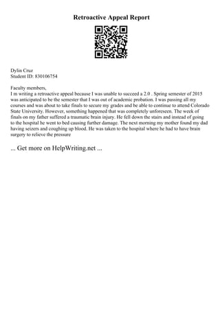 Retroactive Appeal Report
Dylin Cruz
Student ID: 830106754
Faculty members,
I m writing a retroactive appeal because I was unable to succeed a 2.0 . Spring semester of 2015
was anticipated to be the semester that I was out of academic probation. I was passing all my
courses and was about to take finals to secure my grades and be able to continue to attend Colorado
State University. However, something happened that was completely unforeseen. The week of
finals on my father suffered a traumatic brain injury. He fell down the stairs and instead of going
to the hospital he went to bed causing further damage. The next morning my mother found my dad
having seizers and coughing up blood. He was taken to the hospital where he had to have brain
surgery to relieve the pressure
... Get more on HelpWriting.net ...
 