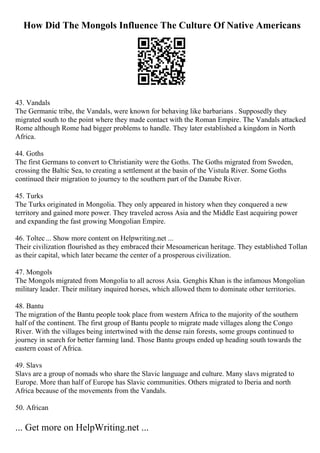 How Did The Mongols Influence The Culture Of Native Americans
43. Vandals
The Germanic tribe, the Vandals, were known for behaving like barbarians . Supposedly they
migrated south to the point where they made contact with the Roman Empire. The Vandals attacked
Rome although Rome had bigger problems to handle. They later established a kingdom in North
Africa.
44. Goths
The first Germans to convert to Christianity were the Goths. The Goths migrated from Sweden,
crossing the Baltic Sea, to creating a settlement at the basin of the Vistula River. Some Goths
continued their migration to journey to the southern part of the Danube River.
45. Turks
The Turks originated in Mongolia. They only appeared in history when they conquered a new
territory and gained more power. They traveled across Asia and the Middle East acquiring power
and expanding the fast growing Mongolian Empire.
46. Toltec... Show more content on Helpwriting.net ...
Their civilization flourished as they embraced their Mesoamerican heritage. They established Tollan
as their capital, which later became the center of a prosperous civilization.
47. Mongols
The Mongols migrated from Mongolia to all across Asia. Genghis Khan is the infamous Mongolian
military leader. Their military inquired horses, which allowed them to dominate other territories.
48. Bantu
The migration of the Bantu people took place from western Africa to the majority of the southern
half of the continent. The first group of Bantu people to migrate made villages along the Congo
River. With the villages being intertwined with the dense rain forests, some groups continued to
journey in search for better farming land. Those Bantu groups ended up heading south towards the
eastern coast of Africa.
49. Slavs
Slavs are a group of nomads who share the Slavic language and culture. Many slavs migrated to
Europe. More than half of Europe has Slavic communities. Others migrated to Iberia and north
Africa because of the movements from the Vandals.
50. African
... Get more on HelpWriting.net ...
 