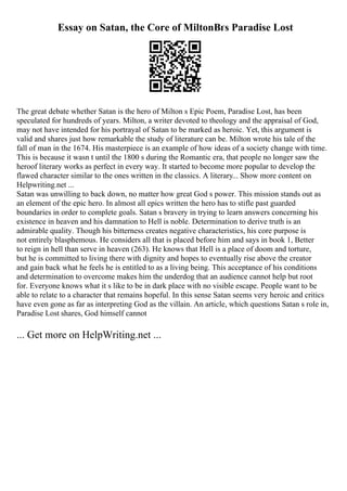 Essay on Satan, the Core of MiltonВґs Paradise Lost
The great debate whether Satan is the hero of Milton s Epic Poem, Paradise Lost, has been
speculated for hundreds of years. Milton, a writer devoted to theology and the appraisal of God,
may not have intended for his portrayal of Satan to be marked as heroic. Yet, this argument is
valid and shares just how remarkable the study of literature can be. Milton wrote his tale of the
fall of man in the 1674. His masterpiece is an example of how ideas of a society change with time.
This is because it wasn t until the 1800 s during the Romantic era, that people no longer saw the
heroof literary works as perfect in every way. It started to become more popular to develop the
flawed character similar to the ones written in the classics. A literary... Show more content on
Helpwriting.net ...
Satan was unwilling to back down, no matter how great God s power. This mission stands out as
an element of the epic hero. In almost all epics written the hero has to stifle past guarded
boundaries in order to complete goals. Satan s bravery in trying to learn answers concerning his
existence in heaven and his damnation to Hell is noble. Determination to derive truth is an
admirable quality. Though his bitterness creates negative characteristics, his core purpose is
not entirely blasphemous. He considers all that is placed before him and says in book 1, Better
to reign in hell than serve in heaven (263). He knows that Hell is a place of doom and torture,
but he is committed to living there with dignity and hopes to eventually rise above the creator
and gain back what he feels he is entitled to as a living being. This acceptance of his conditions
and determination to overcome makes him the underdog that an audience cannot help but root
for. Everyone knows what it s like to be in dark place with no visible escape. People want to be
able to relate to a character that remains hopeful. In this sense Satan seems very heroic and critics
have even gone as far as interpreting God as the villain. An article, which questions Satan s role in,
Paradise Lost shares, God himself cannot
... Get more on HelpWriting.net ...
 