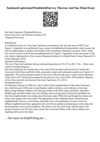 SanJuanCapistranoWindshieldSurvey Theresa And Sue Final Essay
San Juan Capistrano Windshield Survey
Susan Groh, R.N. and Theresa Laurente, R.N.
Vanguard University
Introduction
A windshield survey of a San Juan Capistrano community in the zip code area of 92675 (see
Figure 1, Appendix) was performed to get a sense of neighborhood characteristics and to assess the
area for opportunities to improve the health of the community (Stanhope Lancaster, 2012). There
was a focus on the Los Rios Street neighborhood (see Figure 2, Appendix) in the central part of the
city where a high number of low income Hispanics/Latinos live (United States Census Bureau [U.S.
Census Bureau], 2012).
Statistical Information
The city of San Jun Capistrano had an estimated population of 35,123 on 2011. The ... Show more
content on Helpwriting.net ...
San Juan Capistrano has 8 parks plus a new state of the art sports park located in Camino del
Avion next to the Boys and Girls Club, community center and community garden (see Figures 4 7,
Appendix). The most prominent church in the area is Mission San Juan, a major tourist attraction.
Crime rate in 2011 decreased compared to the previous year, from 544 to 504 incidents. Majority
of the crime reported were larceny (San Juan Capistrano, CA, 2012).
Windshield Survey
On Saturday morning at 10:00 a.m., the Los Rios Street neighborhood of San Juan Capistrano
was relatively quiet with some young Hispanic adults waiting at, and walking to a bus stop.
Many young Hispanic children were playing outside in the front yards, sidewalks, and alleys.
Middle aged and older adults were out walking, and several groups of bicyclists (probably not
from the neighborhood) were riding down the main roads. While driving through the streets and
alleys, four garage sales were noted. The appearance of the residential areas varied between
neighborhoods, however, most homes and yards were well maintained. In some of the less
affluent neighborhoods there appeared to be more brown patches and dead grass in the yards, but
most properties were in good condition. The streets were free from trash, and the alleys with
garage entrances were the only areas where litter was noted. Many of the male residents were
repairing their cars in the alleys
... Get more on HelpWriting.net ...
 