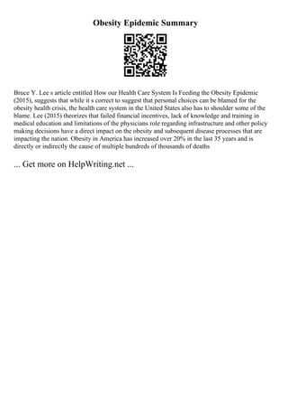 Obesity Epidemic Summary
Bruce Y. Lee s article entitled How our Health Care System Is Feeding the Obesity Epidemic
(2015), suggests that while it s correct to suggest that personal choices can be blamed for the
obesity health crisis, the health care system in the United States also has to shoulder some of the
blame. Lee (2015) theorizes that failed financial incentives, lack of knowledge and training in
medical education and limitations of the physicians role regarding infrastructure and other policy
making decisions have a direct impact on the obesity and subsequent disease processes that are
impacting the nation. Obesity in America has increased over 20% in the last 35 years and is
directly or indirectly the cause of multiple hundreds of thousands of deaths
... Get more on HelpWriting.net ...
 