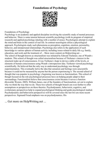 Foundations of Psychology
Foundations of Psychology
Psychology is an academic and applied discipline involving the scientific study of mental processes
and behavior. There is some tension between scientific psychology (with its program of empirical
research) and applied psychology (dealing with a number of areas). Psychologists attempt to explain
the mind and brain in the context of real life. In contrast neurologists utilize a physiological
approach. Psychologists study such phenomena as perception, cognition, emotion, personality,
behavior, and interpersonal relationships. Psychology also refers to the application of such
knowledge to various spheres of human activity including issues related to daily life e.g. family,
education, and work and the treatment of ... Show more content on Helpwriting.net ...
The school of thought known as structuralism was initiated by Edward Titchener, one of Wundt s
students. This school of thought was called structuralism because of Titchener s interest in the
structural make up of consciousness. It was Ticthener s hope to devise a table of the levels, or
elements of human consciousness using Wundt s introspection idea. Ticthener viewed psychology
scientifically. He believed that the only way to understand psychology was through
experimentation. This eventually led to the idea that sensation and feelings were unscientific
because it could not be measured by anyone but the person experiencing it. The second school of
thought that was popular in psychology s beginning was known as functionalism. This school of
though focused on the role psychological processes have on helping people adapt to their
surroundings. Functionalists believe that consciousness exists because it serves a function
(Kowalski Westen, 2005). William James, one of the founders of functionalism, set out to explain
why we think the way that we do. These two schools of thought branch out even further to offer
assumptions or perspectives on these theories. Psychodynamic, behaviorist, cognitive, and
evolutionary perspectives help to expand psychological thinking and guide psychological studied.
Psychodynamic and behaviorist perspectives will be covered since the last two are more recent
perspectives. Sigmund Freud emphasis was on psychodynamics. His
... Get more on HelpWriting.net ...
 