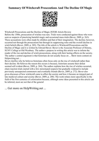 Summary Of Witchcraft Prosecutions And The Decline Of Magic
Witchcraft Prosecutions and the Decline of Magic JSTOR Article Review
Before the 1500s, prosecution of witches was rare. Trials were conducted against those who were
seen as suspects of practicing harmful magic and occasional mass trials (Bever, 2009, p. 263).
These accusations were often made by children and that of their imagination. The decline; however,
occurred not through the prosecutions but through its suppressing roles and the overall decline in
witch beliefs (Bever, 2009, p. 285). The title of the article is WitchcraftProsecutions and the
Decline of Magic and it is written by Edward Bever. Bever is the Associate Professor of History,
SUNY College at Old Westbury. The author s purpose in writing this article was to inform the
reader of the rise and decline of witch prosecutions, along with their lasting effects on the society.
The author s central argument is that historians do not usually focus on ... Show more content on
Helpwriting.net ...
Bever clarifies why he believes historians often focus only on the rise of witchcraft rather than
their decline. He believes the reason this occurs is because, historians assume their defeat
seemed self evident (Bever, 2009, p. 264). The author explains how the rise of witches occurred,
chain reaction trials started with a few stereotyped suspects but gradually widened to include
previously unsuspected commoners and eventually friends (Bever, 2009, p. 272). Bever also
gives discusses of how witchcraft came to affect the society and how it became an integral part of
late medieval culture and society (Bever, 2009, p. 288). The work relates more specifically to the
field of the first centuries of colonization because, although some ideas presented in this article can
be inferred, most are not that of the general
... Get more on HelpWriting.net ...
 