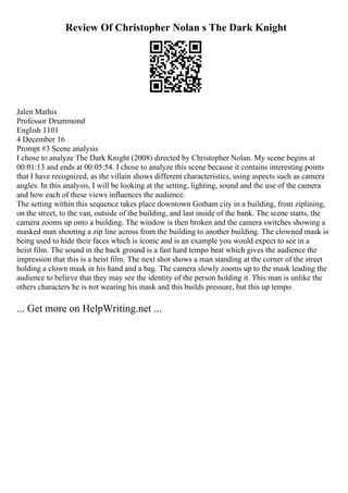 Review Of Christopher Nolan s The Dark Knight
Jalen Mathis
Professor Drummond
English 1101
4 December 16
Prompt #3 Scene analysis
I chose to analyze The Dark Knight (2008) directed by Christopher Nolan. My scene begins at
00:01:13 and ends at 00:05:54. I chose to analyze this scene because it contains interesting points
that I have recognized, as the villain shows different characteristics, using aspects such as camera
angles. In this analysis, I will be looking at the setting, lighting, sound and the use of the camera
and how each of these views influences the audience.
The setting within this sequence takes place downtown Gotham city in a building, from ziplining,
on the street, to the van, outside of the building, and last inside of the bank. The scene starts, the
camera zooms up onto a building. The window is then broken and the camera switches showing a
masked man shooting a zip line across from the building to another building. The clowned mask is
being used to hide their faces which is iconic and is an example you would expect to see in a
heist film. The sound in the back ground is a fast hard tempo beat which gives the audience the
impression that this is a heist film. The next shot shows a man standing at the corner of the street
holding a clown mask in his hand and a bag. The camera slowly zooms up to the mask leading the
audience to believe that they may see the identity of the person holding it. This man is unlike the
others characters he is not wearing his mask and this builds pressure, but this up tempo
... Get more on HelpWriting.net ...
 