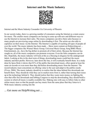 Internet and the Music Industry
Internet and the Music Industry Cassandra Utz University of Phoenix
In our society today, there is a growing number of consumers using the Internet as a main source
for music. The smaller music companies are having to come up with new and different ways to
use the Internet to increase their sales. The music companies can drive there sales because so
many people are previewing songs online by downloading it first. The artists are also able to
capitalize on their music via the Internet. The Internet is capable of reaching all types of people all
over the world. The music industry has been made ... Show more content on Helpwriting.net ...
The bigger companies like Warner Music Group, Universal Music Group, Song BMG Music
Entertainment, etc., have the big dollars to promote all of their artists. Because the Internet has
caught on, all of the music companies can promote everyone. Even the little companies can do
this. Hopefully, the music industry will look at this as a blessing in disguise for the underground
labels. Looking at this in the short term of things, downloading music could hurt the music
industry and their profits. However, later down the line, it will eventually benefit them. In a study
done by Ipsos Reid, it shows that 81% of the public that download music, often spend at least the
same on records or even more than they did before downloading music from the Internet. The
record industry must concentrate on offering value to the user and adapt to the publics needs
(Vives, 2004). The music industry should try to realize that the ideas behind free downloads can
benefit them. They should do what they can to market more from it, rather than turning their noses
up at the technology behind it. They should realize that they waste more money on fighting the
sites that offer free downloads and lobbing Congress to stop the downloading, they should build a
system in which all music is readily available free. Making sites with easy to follow links to other
online music store so that the people can buy music from the same place that they listen to it.
With music industry coming into the
... Get more on HelpWriting.net ...
 