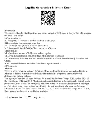 Legality Of Abortion In Kenya Essay
Introduction
This paper will explore the legality of abortion as a result of defilement in Kenya. The following are
the areas I will cover:
I.What abortion is,
II.The legality of abortion as per the constitution of Kenya
III.International instruments on Abortion
IV.The church perception on the issue of abortion.
V.Problems with Article 26(4) of the constitution of Kenya
VI.Defilement
VII.Abortion as a result of defilement and the legality
VIII.What the constitution of Kenya states when abortion is allowed.
IX.The countries that allow abortion for minors who have been defiled case study Botswana and
Ghana.
X.Recommendations that should be made in the legal framework
XI.Conclusion
Abortion
The term abortion has no statutory definition. However, legal dictionaries have defined the term.
Abortion is defined as the artificial induced termination of a pregnancy for the purpose of
destroying an embryo or fetus.
The legality of abortion has been provided for in the Constitution of Kenya 2010. Article 26(4) of
the Constitution of Kenya 2010, Abortion is not permitted unless, in the opinion of a trained health
professional, there is need for emergency treatment, or the life or health of the mother is in danger
or if permitted by any other written law . Further, for safe abortion to take place the following
articles must be put into consideration Article 43(1) (a) of the Constitution of Kenya provides that,
Every person has the right to the highest attainable
... Get more on HelpWriting.net ...
 