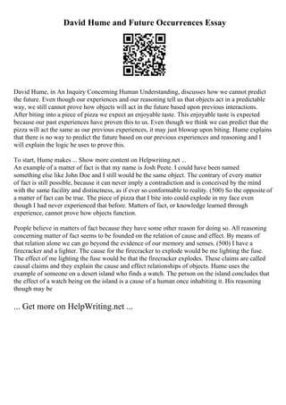 David Hume and Future Occurrences Essay
David Hume, in An Inquiry Concerning Human Understanding, discusses how we cannot predict
the future. Even though our experiences and our reasoning tell us that objects act in a predictable
way, we still cannot prove how objects will act in the future based upon previous interactions.
After biting into a piece of pizza we expect an enjoyable taste. This enjoyable taste is expected
because our past experiences have proven this to us. Even though we think we can predict that the
pizza will act the same as our previous experiences, it may just blowup upon biting. Hume explains
that there is no way to predict the future based on our previous experiences and reasoning and I
will explain the logic he uses to prove this.
To start, Hume makes ... Show more content on Helpwriting.net ...
An example of a matter of fact is that my name is Josh Peete. I could have been named
something else like John Doe and I still would be the same object. The contrary of every matter
of fact is still possible, because it can never imply a contradiction and is conceived by the mind
with the same facility and distinctness, as if ever so conformable to reality. (500) So the opposite of
a matter of fact can be true. The piece of pizza that I bite into could explode in my face even
though I had never experienced that before. Matters of fact, or knowledge learned through
experience, cannot prove how objects function.
People believe in matters of fact because they have some other reason for doing so. All reasoning
concerning matter of fact seems to be founded on the relation of cause and effect. By means of
that relation alone we can go beyond the evidence of our memory and senses. (500) I have a
firecracker and a lighter. The cause for the firecracker to explode would be me lighting the fuse.
The effect of me lighting the fuse would be that the firecracker explodes. These claims are called
causal claims and they explain the cause and effect relationships of objects. Hume uses the
example of someone on a desert island who finds a watch. The person on the island concludes that
the effect of a watch being on the island is a cause of a human once inhabiting it. His reasoning
though may be
... Get more on HelpWriting.net ...
 