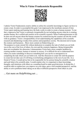 Who Is Victor Frankenstein Responsible
I admire Victor Frankenstein creative ability to utilize his scientific knowledge to figure out how to
create a man. In order to accomplish this goal, I am impressed at the inordinate amount of time
Victor spent studying and learning how the body works in order to create a human monster. To me
that s impressive but Victor is extremely irresponsible by not including anyone when he is creating
another human. He is selfish and careless in his scientific research. When Frankensteincomes to life
he does not tell anyone about the human creature he created leaving the creature off into the world
with no guidance. Victor s irresponsibility of not understanding the capabilities of his scientific
research and abandoning it makes him careless and jeopardizes society. The decision not to locate
the creature and humanize... Show more content on Helpwriting.net ...
The purpose to create eternal life without dedication to complete the task of which you set forth
was at the cost of the lives of others, his own and the creatures happiness. Being irresponsible
does not overshadow his obsession, it demonstrates Victor had a more complex problem by
creating another creature, human or monster in secrecy. It is difficult for me to understand how
when you create something or discover something how you can be so unresponsive to
completing the task which you set forth to do. And the obsession to create life with the purpose
to create but not take care of will bring overwhelming unhappiness to the rest of your life. As a
friend of Victor, I would advise him to be responsible for his actions being his scientific creation
and seek help to his scientific plan. I would explain why it is important to share knowledge,
thoughts, and intentions with others as a sounding board to make good decisions. In doing this, I
would be able to explain how you improve on your ideas, gain a well rounded perspective, and the
ability to solve problems better taking on an idea or different perspective from others in your
... Get more on HelpWriting.net ...
 