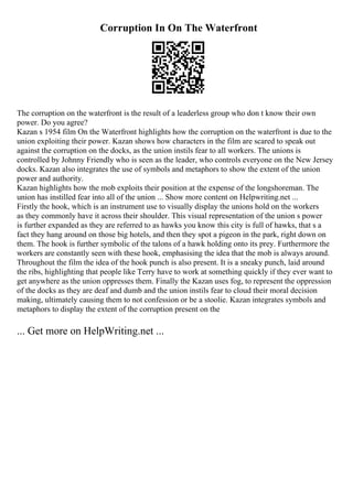 Corruption In On The Waterfront
The corruption on the waterfront is the result of a leaderless group who don t know their own
power. Do you agree?
Kazan s 1954 film On the Waterfront highlights how the corruption on the waterfront is due to the
union exploiting their power. Kazan shows how characters in the film are scared to speak out
against the corruption on the docks, as the union instils fear to all workers. The unions is
controlled by Johnny Friendly who is seen as the leader, who controls everyone on the New Jersey
docks. Kazan also integrates the use of symbols and metaphors to show the extent of the union
power and authority.
Kazan highlights how the mob exploits their position at the expense of the longshoreman. The
union has instilled fear into all of the union ... Show more content on Helpwriting.net ...
Firstly the hook, which is an instrument use to visually display the unions hold on the workers
as they commonly have it across their shoulder. This visual representation of the union s power
is further expanded as they are referred to as hawks you know this city is full of hawks, that s a
fact they hang around on those big hotels, and then they spot a pigeon in the park, right down on
them. The hook is further symbolic of the talons of a hawk holding onto its prey. Furthermore the
workers are constantly seen with these hook, emphasising the idea that the mob is always around.
Throughout the film the idea of the hook punch is also present. It is a sneaky punch, laid around
the ribs, highlighting that people like Terry have to work at something quickly if they ever want to
get anywhere as the union oppresses them. Finally the Kazan uses fog, to represent the oppression
of the docks as they are deaf and dumb and the union instils fear to cloud their moral decision
making, ultimately causing them to not confession or be a stoolie. Kazan integrates symbols and
metaphors to display the extent of the corruption present on the
... Get more on HelpWriting.net ...
 