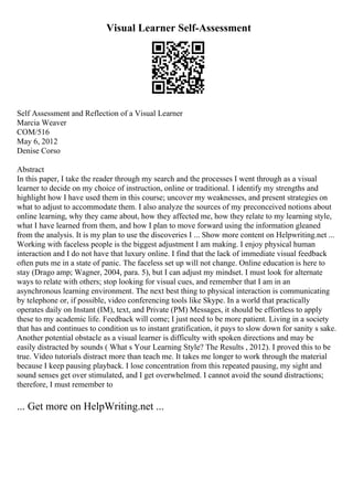 Visual Learner Self-Assessment
Self Assessment and Reflection of a Visual Learner
Marcia Weaver
COM/516
May 6, 2012
Denise Corso
Abstract
In this paper, I take the reader through my search and the processes I went through as a visual
learner to decide on my choice of instruction, online or traditional. I identify my strengths and
highlight how I have used them in this course; uncover my weaknesses, and present strategies on
what to adjust to accommodate them. I also analyze the sources of my preconceived notions about
online learning, why they came about, how they affected me, how they relate to my learning style,
what I have learned from them, and how I plan to move forward using the information gleaned
from the analysis. It is my plan to use the discoveries I ... Show more content on Helpwriting.net ...
Working with faceless people is the biggest adjustment I am making. I enjoy physical human
interaction and I do not have that luxury online. I find that the lack of immediate visual feedback
often puts me in a state of panic. The faceless set up will not change. Online education is here to
stay (Drago amp; Wagner, 2004, para. 5), but I can adjust my mindset. I must look for alternate
ways to relate with others; stop looking for visual cues, and remember that I am in an
asynchronous learning environment. The next best thing to physical interaction is communicating
by telephone or, if possible, video conferencing tools like Skype. In a world that practically
operates daily on Instant (IM), text, and Private (PM) Messages, it should be effortless to apply
these to my academic life. Feedback will come; I just need to be more patient. Living in a society
that has and continues to condition us to instant gratification, it pays to slow down for sanity s sake.
Another potential obstacle as a visual learner is difficulty with spoken directions and may be
easily distracted by sounds ( What s Your Learning Style? The Results , 2012). I proved this to be
true. Video tutorials distract more than teach me. It takes me longer to work through the material
because I keep pausing playback. I lose concentration from this repeated pausing, my sight and
sound senses get over stimulated, and I get overwhelmed. I cannot avoid the sound distractions;
therefore, I must remember to
... Get more on HelpWriting.net ...
 