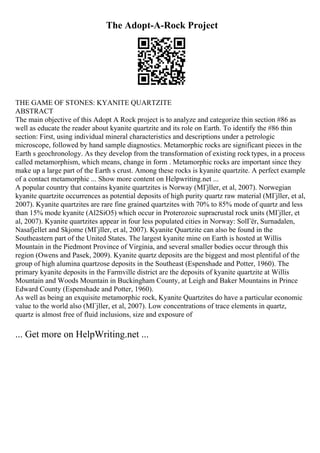 The Adopt-A-Rock Project
THE GAME OF STONES: KYANITE QUARTZITE
ABSTRACT
The main objective of this Adopt A Rock project is to analyze and categorize thin section #86 as
well as educate the reader about kyanite quartzite and its role on Earth. To identify the #86 thin
section: First, using individual mineral characteristics and descriptions under a petrologic
microscope, followed by hand sample diagnostics. Metamorphic rocks are significant pieces in the
Earth s geochronology. As they develop from the transformation of existing rocktypes, in a process
called metamorphism, which means, change in form . Metamorphic rocks are important since they
make up a large part of the Earth s crust. Among these rocks is kyanite quartzite. A perfect example
of a contact metamorphic ... Show more content on Helpwriting.net ...
A popular country that contains kyanite quartzites is Norway (MГјller, et al, 2007). Norwegian
kyanite quartzite occurrences as potential deposits of high purity quartz raw material (MГјller, et al,
2007). Kyanite quartzites are rare fine grained quartzites with 70% to 85% mode of quartz and less
than 15% mode kyanite (Al2SiO5) which occur in Proterozoic supracrustal rock units (MГјller, et
al, 2007). Kyanite quartzites appear in four less populated cities in Norway: SolГёr, Surnadalen,
Nasafjellet and Skjome (MГјller, et al, 2007). Kyanite Quartzite can also be found in the
Southeastern part of the United States. The largest kyanite mine on Earth is hosted at Willis
Mountain in the Piedmont Province of Virginia, and several smaller bodies occur through this
region (Owens and Pasek, 2009). Kyanite quartz deposits are the biggest and most plentiful of the
group of high alumina quartzose deposits in the Southeast (Espenshade and Potter, 1960). The
primary kyanite deposits in the Farmville district are the deposits of kyanite quartzite at Willis
Mountain and Woods Mountain in Buckingham County, at Leigh and Baker Mountains in Prince
Edward County (Espenshade and Potter, 1960).
As well as being an exquisite metamorphic rock, Kyanite Quartzites do have a particular economic
value to the world also (MГјller, et al, 2007). Low concentrations of trace elements in quartz,
quartz is almost free of fluid inclusions, size and exposure of
... Get more on HelpWriting.net ...
 