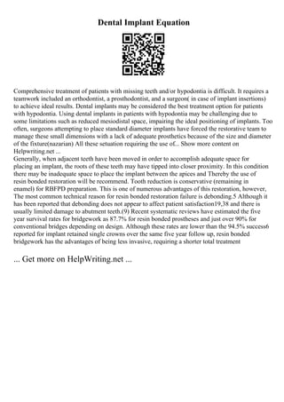 Dental Implant Equation
Comprehensive treatment of patients with missing teeth and/or hypodontia is difficult. It requires a
teamwork included an orthodontist, a prosthodontist, and a surgeon( in case of implant insertions)
to achieve ideal results. Dental implants may be considered the best treatment option for patients
with hypodontia. Using dental implants in patients with hypodontia may be challenging due to
some limitations such as reduced mesiodistal space, impairing the ideal positioning of implants. Too
often, surgeons attempting to place standard diameter implants have forced the restorative team to
manage these small dimensions with a lack of adequate prosthetics because of the size and diameter
of the fixture(nazarian) All these setuation requiring the use of... Show more content on
Helpwriting.net ...
Generally, when adjacent teeth have been moved in order to accomplish adequate space for
placing an implant, the roots of these teeth may have tipped into closer proximity. In this condition
there may be inadequate space to place the implant between the apices and Thereby the use of
resin bonded restoration will be recommend. Tooth reduction is conservative (remaining in
enamel) for RBFPD preparation. This is one of numerous advantages of this restoration, however,
The most common technical reason for resin bonded restoration failure is debonding.5 Although it
has been reported that debonding does not appear to affect patient satisfaction19,38 and there is
usually limited damage to abutment teeth.(9) Recent systematic reviews have estimated the five
year survival rates for bridgework as 87.7% for resin bonded prostheses and just over 90% for
conventional bridges depending on design. Although these rates are lower than the 94.5% success6
reported for implant retained single crowns over the same five year follow up, resin bonded
bridgework has the advantages of being less invasive, requiring a shorter total treatment
... Get more on HelpWriting.net ...
 