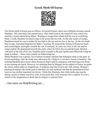 Greek Myth Of Icarus
The Greek myth of Icarus goes as follows. In ancient Greece, there was a brilliant inventor named
Daedalus. This man had a son named Icarus. They both lived on the island of Crete, which was
ruled by a tyrant named King Minos. Wanting to escape from island with his son to avoid King
Mino s wrath, Daedalus invented wings to fly across the sea with. As the only means of escape,
Daedaluswarned his son to neither fly too high to the sun and too low to the sea. As the two made
their escape, Icarushad forgotten his father s warning. He enjoyed the feeling of flying too much
and soared higher and higher towards the sun. Eventually, he came too close to the sun and his
wings melted. He plummeted towards the earth, where he fell to the sea and drowned. Stricken
with grief at the loss of his son, Daedalus built a temple to the god Apollo and offered the wings he
made as tribute.... Show more content on Helpwriting.net ...
While Daedalus was a genius, his invention invaded a domain that belonged solely to the gods. In
Greek mythology, only the Gods were allowed to fly. I believe it was also a lesson in humility. The
warning Daedalus gave Icarus about flying too high could be analogous with knowing your limits
or not wanting too much. However, in a painting done by Bruegel on the subject of Icarus, he paints
the whole ordeal rather as insignificant. A religious man that lived in the 16th century, Bruegel s
painting downplays the Greek gods in that they are only mythical and that the punishment Icarus
receives was neither important nor divine. I think this illustrates that while myths may just be
fantasy stories to amuse ourselves with, at one point they were someone else s religion. It s not a
stretch of the imagination to think that no religion is immune from
... Get more on HelpWriting.net ...
 