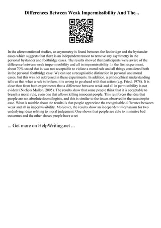 Differences Between Weak Impermissibility And The...
In the aforementioned studies, an asymmetry is found between the footbridge and the bystander
cases which suggests that there is an independent reason to remove any asymmetry in the
personal bystander and footbridge cases. The results showed that participants were aware of the
difference between weak impermissibility and all in impermissibility. In the first experiment,
about 70% stated that is was not acceptable to violate a moral rule and all things considered both
in the personal footbridge case. We can see a recognisable distinction in personal and moral
cases, but this was not addressed in these experiments. In addition, a philosophical understanding
tells us that when a rule is broken, it is wrong to go ahead with that action (e.g. Fried, 1978). It is
clear then from both experiments that a difference between weak and all in permissibility is not
evident (Nichols Mallon, 2005). The results show that some people think that it is acceptable to
breach a moral rule, even one that allows killing innocent people. This reinforces the idea that
people are not absolute deontologists, and this is similar to the issues observed in the catastrophe
case. What is notable about the results is that people appreciate the recognisable difference between
weak and all in impermissibility. Moreover, the results show an independent mechanism for two
underlying ideas relating to moral judgement. One shows that people are able to minimise bad
outcomes and the other shows people have a set
... Get more on HelpWriting.net ...
 