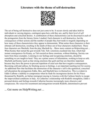 Literature with the theme of self-destruction
The act of being self destructive does not just come to be. It occurs slowly and takes hold in
individuals to varying degrees, contingent upon how cold they are, and by their level of self
absorption and conceited desires. A combination of these characteristics can be discerned in each of
the protagonists from the literary forms I studied. Each character is self destructive, but the
consequences of their actions and the number of people they hurt tends to magnify depending on
how many of these characteristics they appear to demonstrate. What unites these characters is their
ultimate self destruction, resulting in the death of three out of four characters studied here. These
four characters are Macbeth, from the play Macbeth by... Show more content on Helpwriting.net ...
When Kenny then turned the gun towards Tub, Tub s emotions escalated into fear, which had
instant consequences for Kenny, as Tub reacted on those emotions, without thinking. Society can
learn from these examples. Listening to our feelings and recognising emotions, should be
something we are taught to heed. They are a prime source of information, working to keep us safe.
Macbeth and Kenny teach us that strong emotions like guilt and fear are therefore important
because they have the power to prevent repetition of cruel acts that have negative consequences.
Becoming cold and callous, by blocking access to feelings, is an important teaching tool for society.
An additional flaw that facilitates the destruction of the character s self is the egotistical, conceited
self absorption the protagonists Eddie, Ben, and Macbeth have in themselves. This is evident in
Eddie Carbone s inability to compromise when he finds his incongruous desires for his Niece
threatened by Rodolfo, an Italian immigrant staying in America with the Carbone family to escape
the impoverished conditions in Italy. As Catherine s relationship with Rodolfo strengthens, Eddie s
personal desires and feelings towards Catherine become increasingly more obsessive and
conspicuous. He voices his resentment and antagonism towards Rodolfo, determined to prevent
... Get more on HelpWriting.net ...
 