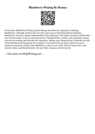 Blackberry-Picking By Heaney
In the poem, Blackberry Picking, Seamus Heaney describes the experience of picking
blackberries. Although, Heaney does not only convey just a literal description of picking
blackberries, but also a deeper understanding of the experience. The deeper message would be that
even the best things in life can not be preserved. Through diction, similes, and oxymorons, Jeaney
conveys the message and describes the experience. Heaney uses strong diction to describe the taste
of the blackberries being picked. For example, You ate that first one and its flesh was sweet.
Instead of saying the outside of the blackberry or skin, he uses flesh. Flesh is human skin, with
muscles, bones, and blood behind it. He uses flesh: because as he bit into the
... Get more on HelpWriting.net ...
 