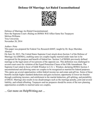 Defense Of Marriage Act Ruled Unconstitutional
Defense of Marriage Act Ruled Unconstitutional:
How the Supreme Court s Ruling on DOMA Will Affect Same Sex Taxpayers
Melissa Williams
Troy University
November 20, 2014
Author s Note
This paper was prepared for Federal Tax Research 6684T, taught by Dr. Kaye Sheridan.
Abstract
On June 26, 2013, The United States Supreme Court struck down Section 3 of the Defense of
Marriage Act (DOMA), enabling same sex couples legally married under state law to be
recognized for the purpose and benefit of federal law. Section 3 of DOMA previously defined
marriage as the legal union of two persons of the opposite sex. This definition was challenged in
several court cases for violation of the Equal Protection Clause of the Fifth Amendment. The
Supreme Court ruled in favor of Edith Windsor in U.S. v. Windsor, declaring DOMA Section 3
unconstitutional and allowing same sex couples to be recognized as married for federal purposes.
This opens up several opportunities within federal income tax and estate and gift tax. Some of these
benefits include higher standard deductions and gain exclusion; opportunity to lower tax bracket
through combining incomes; and entitlement to the marital deduction, gift splitting, and portability
of DSUE. Marriage also results in tax disadvantages such as the marriage penalty, joint and several
liability, and refund offsetting. Taxpayers and tax preparers should be aware of the new planning
opportunities available to married same sex couples,
... Get more on HelpWriting.net ...
 