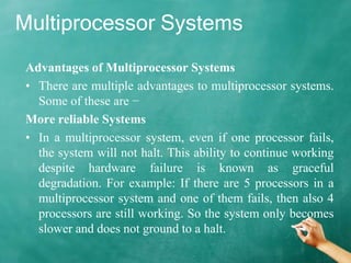 Multiprocessor Systems
Advantages of Multiprocessor Systems
• There are multiple advantages to multiprocessor systems.
Some of these are −
More reliable Systems
• In a multiprocessor system, even if one processor fails,
the system will not halt. This ability to continue working
despite hardware failure is known as graceful
degradation. For example: If there are 5 processors in a
multiprocessor system and one of them fails, then also 4
processors are still working. So the system only becomes
slower and does not ground to a halt.
 