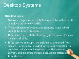 Desktop Systems
Disadvantages :
• Network congestion as multiple requests from the clients
can block the network traffic.
• The architecture of request and response is not robust
enough for heavy processing.
• If the server fails, all the desktop systems connected over
the network fails.
• If the service interrupts, the task has to be started from
scratch. For instance, if a desktop system requests a file
download which gets interrupted, the file becomes
corrupt, and the entire process needs to be carried out
from the start.
 