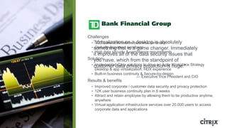 Challenges
  • ―Virtualization on a desktop is absolutely
     G20 Summit threatens business continuity
  • something that workforce
     Globally dispersed is a game changer. Immediately
  • High data security & compliance requirements
    it improves all of the data security issues that
Solutionhave, which from the standpoint of
    you
  • customer data privacy to drive an Agile Workplace Strategy
     Implemented Citrix solutions protection is huge.‖
    Desktop & app virtualization; HDX experience
  • Built-in business continuity & Secure-by-design
                              — Executive Vice President and CIO
Results & benefits
  • Improved corporate / customer data security and privacy protection
  • 12K user business continuity plan in 6 weeks
  • Attract and retain employee by allowing them to be productive anytime,
    anywhere
  • Virtual application infrastructure services over 20,000 users to access
    corporate data and applications
 