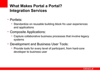 What Makes Portal a Portal? Integration Services Portlets: Standardize on reusable building block fro user experiences and applications Composite Applications: Capture collaborative business processes that involve legacy systems Development and Business User Tools: Provide tools for every level of participant, from hard-core developer to business user 