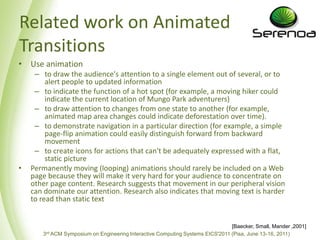 Relatedwork on Animated TransitionsUse animationto draw the audience's attention to a single element out of several, or to alert people to updatedinformationto indicate the function of a hot spot (for example, a movinghikercouldindicate the current location of Mungo Park adventurers)to draw attention to changes from one state to another (for example, animatedmap area changes couldindicatedeforestation over time).to demonstrate navigation in a particular direction (for example, a simple page-flip animation couldeasilydistinguishforwardfrombackwardmovementto createicons for actions thatcan'tbeadequatelyexpressedwith a flat, staticpicturePermanentlymoving (looping) animations shouldrarelybeincluded on a Web page becausetheywillmakeitvery hard for your audience to concentrate on other page content. Researchsuggeststhatmovement in ourperipheral vision candominateour attention. Researchalsoindicatesthatmovingtextis harder to readthanstatictext[Baecker, Small, Mander ,2001]