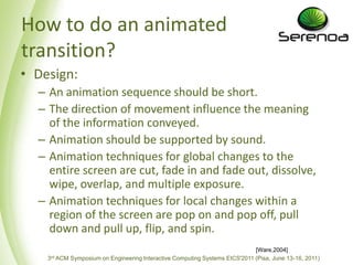 How to do an animated transition?Design: An animation sequenceshouldbe short. The direction of movement influence the meaning of the information conveyed. Animation shouldbesupported by sound. Animation techniques for global changes to the entirescreen are cut, fade in and fade out, dissolve, wipe, overlap, and multiple exposure. Animation techniques for local changes within a region of the screen are pop on and pop off, pull down and pull up, flip, and spin.[Ware,2004]